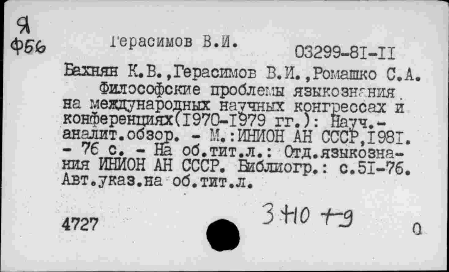 ﻿я
Герасимов В.И.
03299-8I-II
Бахнян К. В. »Герасимов В.И. »Ромашко С.А.
Философские проблемы языкознания на международных научных конгрессах й конференциях(1970-1979 гг.): Науч.-аналит.обзор. - М.:ИНИОН АН СССР,1981. - 76 с. -На об.тит.л.: Отд.языкознания ИНИОН АН СССР. Библиогр.: с.51-76. Авт.указ.на об.тит.л.
4727
3+ю t-j
О